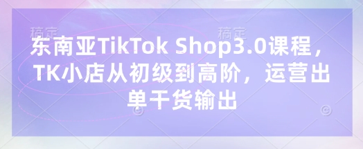 东南亚TikTok Shop3.0课程，TK小店​从初级到高阶，运营出单干货输出-轻创星学院_副业资源库：每日更新自媒体运营与创业教程